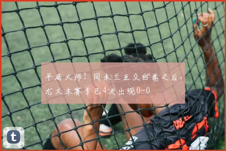 平局大师！同米兰互交白卷之后，尤文本赛季已4次出现0-0