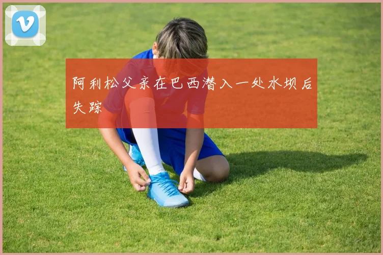 阿利松父亲在巴西潜入一处水坝后失踪