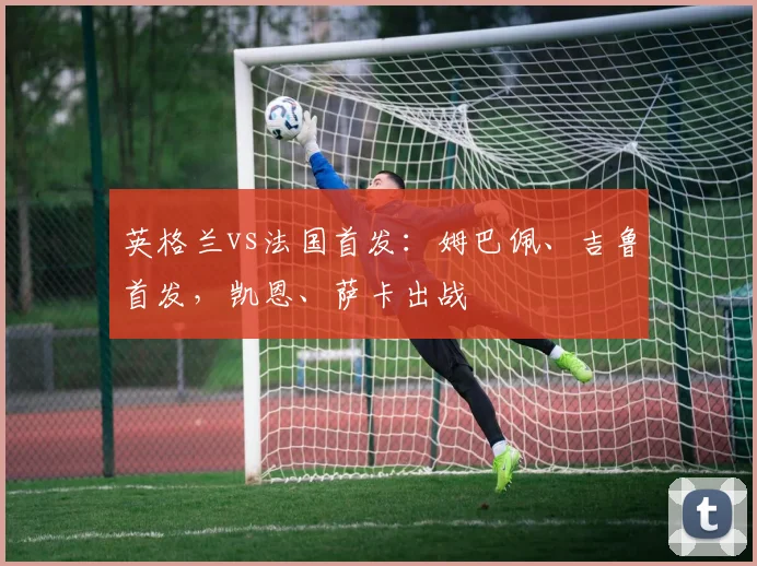 英格兰vs法国首发：姆巴佩、吉鲁首发，凯恩、萨卡出战