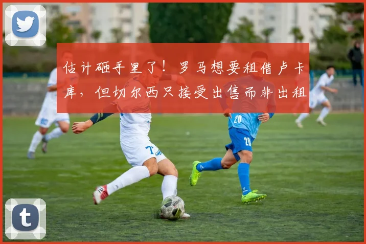 估计砸手里了！罗马想要租借卢卡库，但切尔西只接受出售而非出租