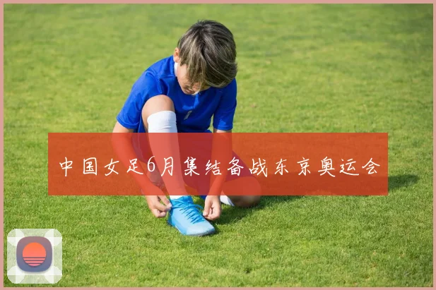 中国女足6月集结备战东京奥运会