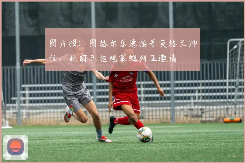 图片报：图赫尔乐意接手英格兰帅位，此前已拒绝塞维利亚邀请