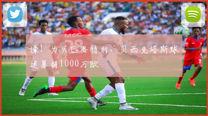 壕！为买巴洛特利，贝西克塔斯球迷募捐1000万欧