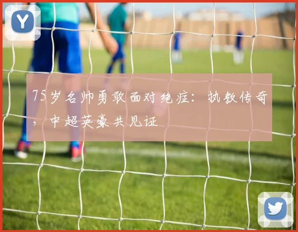 75岁名帅勇敢面对绝症：执教传奇，中超英豪共见证