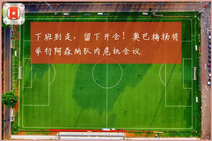 下班别走，留下开会！奥巴梅杨将举行阿森纳队内危机会议