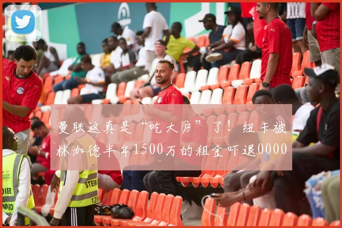 曼联这真是“吃大户”了！纽卡被林加德半年1500万的租金吓退0000644