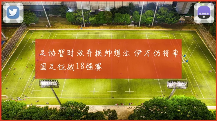 足协暂时放弃换帅想法 伊万仍将率国足征战18强赛
