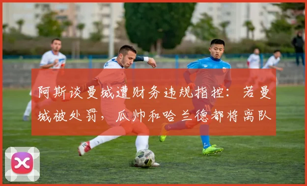 阿斯谈曼城遭财务违规指控：若曼城被处罚，瓜帅和哈兰德都将离队