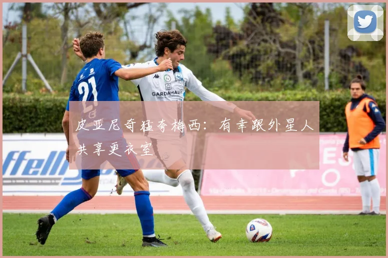 皮亚尼奇猛夸梅西：有幸跟外星人共享更衣室