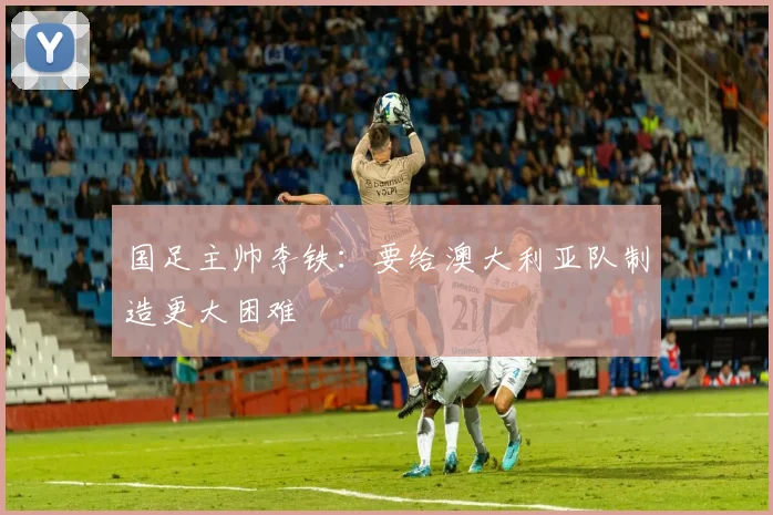 国足主帅李铁：要给澳大利亚队制造更大困难