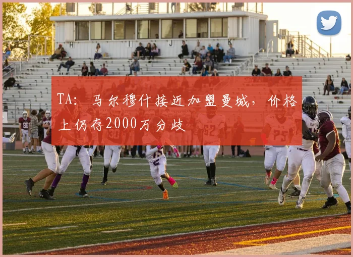 TA：马尔穆什接近加盟曼城，价格上仍存2000万分歧