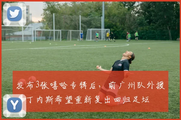 发布3张嘻哈专辑后，前广州队外援马丁内斯希望重新复出回归足坛