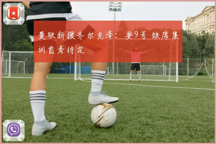 曼联新援齐尔克泽：要9号 缺席集训首秀待定