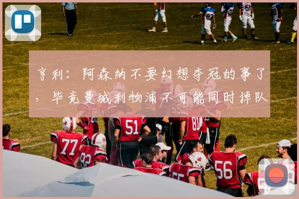 亨利：阿森纳不要幻想夺冠的事了，毕竟曼城利物浦不可能同时掉队