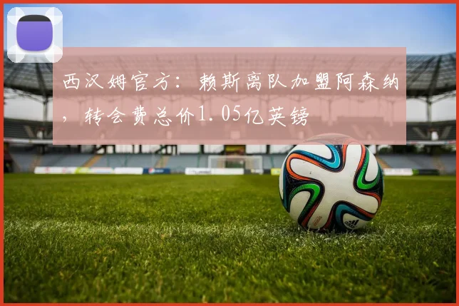 西汉姆官方：赖斯离队加盟阿森纳，转会费总价1.05亿英镑