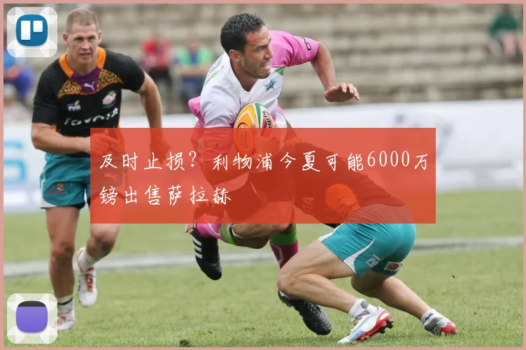 及时止损？利物浦今夏可能6000万镑出售萨拉赫