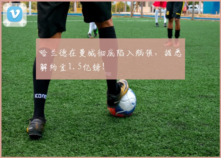 哈兰德在曼城彻底陷入瓶颈，据悉解约金1.5亿镑！