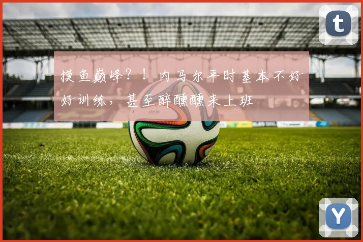 摸鱼巅峰？！内马尔平时基本不好好训练，甚至醉醺醺来上班