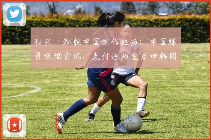 孙兴慜私教中国工作经历：中国球员吸烟贪玩，支付违约金后回韩国