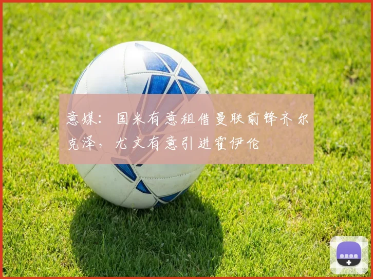 意媒：国米有意租借曼联前锋齐尔克泽，尤文有意引进霍伊伦