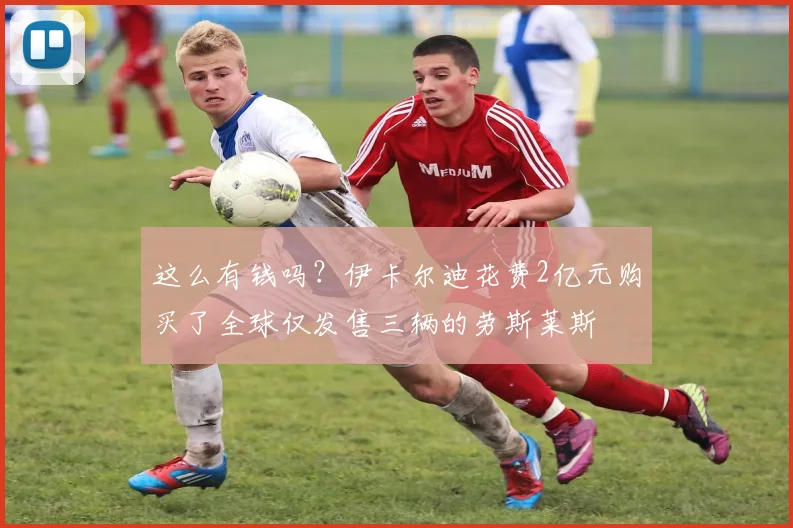 这么有钱吗？伊卡尔迪花费2亿元购买了全球仅发售三辆的劳斯莱斯