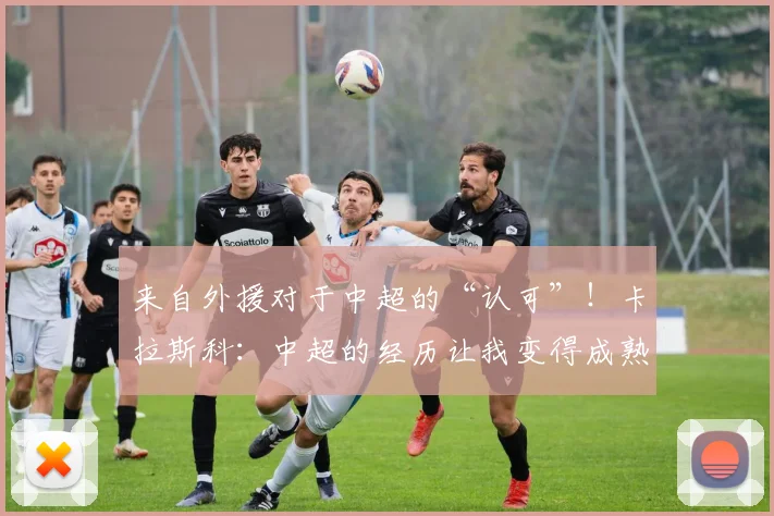 来自外援对于中超的“认可”！卡拉斯科：中超的经历让我变得成熟