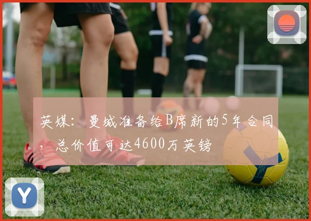 英媒：曼城准备给B席新的5年合同，总价值可达4600万英镑