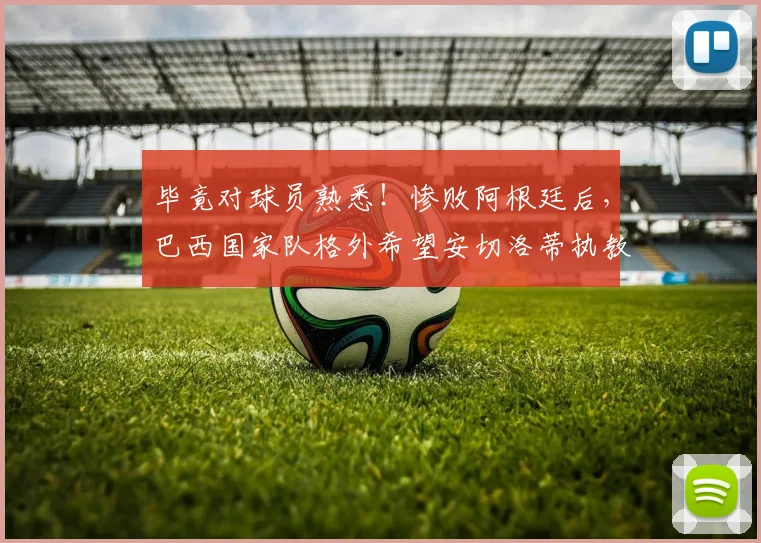 毕竟对球员熟悉！惨败阿根廷后，巴西国家队格外希望安切洛蒂执教