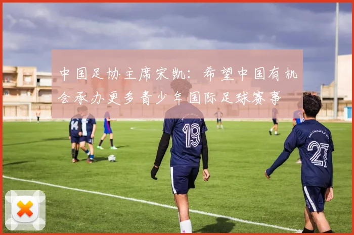 中国足协主席宋凯：希望中国有机会承办更多青少年国际足球赛事