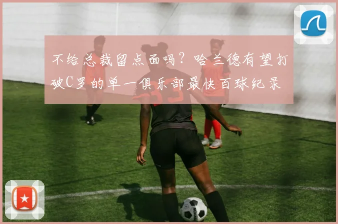 不给总裁留点面吗？哈兰德有望打破C罗的单一俱乐部最快百球纪录