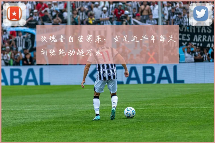 玫瑰香自苦寒来，女足近半年每天训练跑动超万米