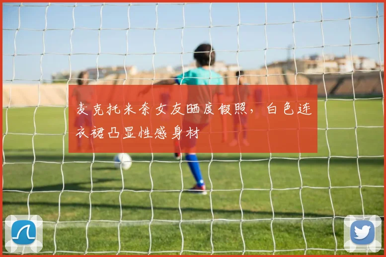 麦克托米奈女友晒度假照，白色连衣裙凸显性感身材
