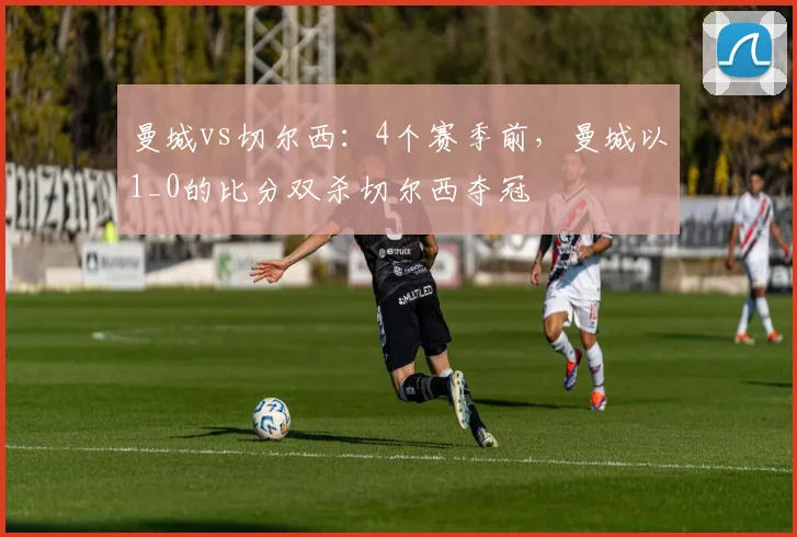 曼城vs切尔西：4个赛季前，曼城以1_0的比分双杀切尔西夺冠