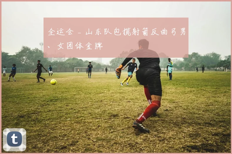 全运会 _ 山东队包揽射箭反曲弓男、女团体金牌