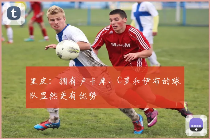 里皮：拥有卢卡库、C罗和伊布的球队显然更有优势