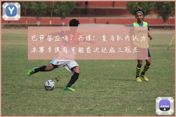 巴萨答应吗？西媒：皇马队内认为本赛季很有可能首次达成三冠王