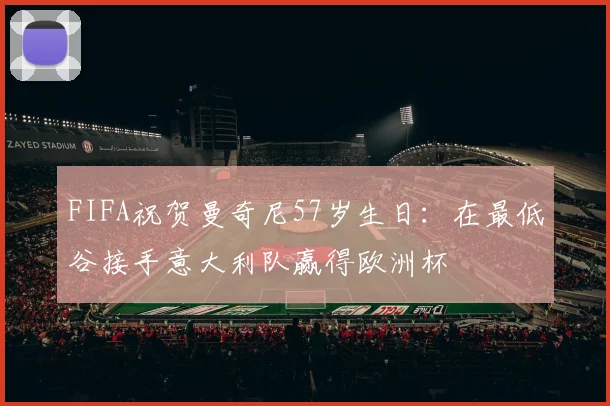 FIFA祝贺曼奇尼57岁生日：在最低谷接手意大利队赢得欧洲杯