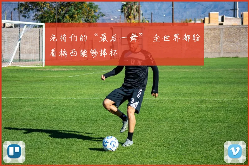 老将们的“最后一舞” 全世界都盼着梅西能够捧杯